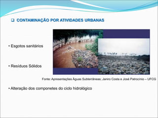  CONTAMINAÇÃO POR ATIVIDADES URBANAS
• Esgotos sanitários
• Resíduos Sólidos
• Alteração dos componetes do ciclo hidrológico
Fonte: Apresentações Águas Subterrâneas; Janiro Costa e José Patrocínio – UFCG
 