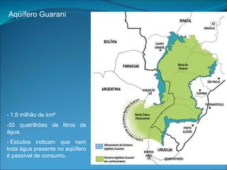 Aqüífero Guarani
- 1,8 milhão de km²
-50 quatrilhões de litros de
água.
- Estudos indicam que nem
toda água presente no aqüífero
é passível de consumo.
 