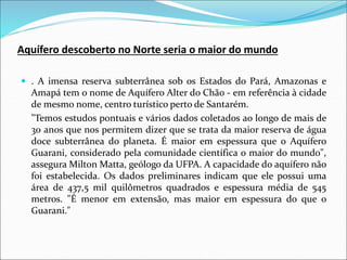 Aquífero descoberto no Norte seria o maior do mundo
 . A imensa reserva subterrânea sob os Estados do Pará, Amazonas e
Amapá tem o nome de Aquífero Alter do Chão - em referência à cidade
de mesmo nome, centro turístico perto de Santarém.
"Temos estudos pontuais e vários dados coletados ao longo de mais de
30 anos que nos permitem dizer que se trata da maior reserva de água
doce subterrânea do planeta. É maior em espessura que o Aquífero
Guarani, considerado pela comunidade científica o maior do mundo",
assegura Milton Matta, geólogo da UFPA. A capacidade do aquífero não
foi estabelecida. Os dados preliminares indicam que ele possui uma
área de 437,5 mil quilômetros quadrados e espessura média de 545
metros. "É menor em extensão, mas maior em espessura do que o
Guarani."
 