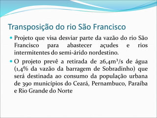 Transposição do rio São Francisco
 Projeto que visa desviar parte da vazão do rio São
Francisco para abastecer açudes e rios
intermitentes do semi-árido nordestino.
 O projeto prevê a retirada de 26,4m³/s de água
(1,4% da vazão da barragem de Sobradinho) que
será destinada ao consumo da população urbana
de 390 municípios do Ceará, Pernambuco, Paraíba
e Rio Grande do Norte
 