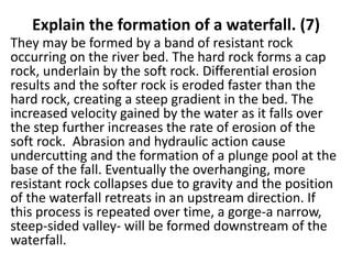 Explain the formation of a waterfall. (7)
They may be formed by a band of resistant rock
occurring on the river bed. The hard rock forms a cap
rock, underlain by the soft rock. Differential erosion
results and the softer rock is eroded faster than the
hard rock, creating a steep gradient in the bed. The
increased velocity gained by the water as it falls over
the step further increases the rate of erosion of the
soft rock. Abrasion and hydraulic action cause
undercutting and the formation of a plunge pool at the
base of the fall. Eventually the overhanging, more
resistant rock collapses due to gravity and the position
of the waterfall retreats in an upstream direction. If
this process is repeated over time, a gorge-a narrow,
steep-sided valley- will be formed downstream of the
waterfall.
 
