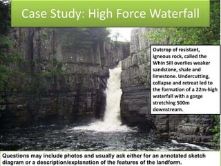 Case Study: High Force Waterfall
Outcrop of resistant,
igneous rock, called the
Whin Sill overlies weaker
sandstone, shale and
limestone. Undercutting,
collapse and retreat led to
the formation of a 22m-high
waterfall with a gorge
stretching 500m
downstream.
Questions may include photos and usually ask either for an annotated sketch
diagram or a description/explanation of the features of the landform.
 