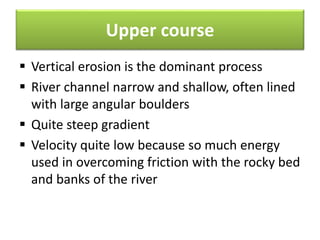Upper course
 Vertical erosion is the dominant process
 River channel narrow and shallow, often lined
with large angular boulders
 Quite steep gradient
 Velocity quite low because so much energy
used in overcoming friction with the rocky bed
and banks of the river
 