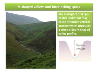 V-shaped valleys and interlocking spurs
The transport of large-
calibre sediment may
cause intensive vertical
erosion which produces
a steep-sided V-shaped
valley profile.
 