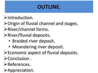 OUTLINE. 
Introduction. 
Origin of fluvial channel and stages. 
River/channel forms. 
River/fluvial deposits. 
•Braided river deposit. 
•Meandering river deposit. 
Economic aspect of fluvial deposits. 
Conclusion . 
References. 
Appreciation.  