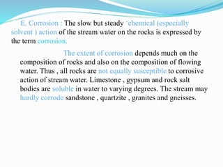 E. Corrosion : The slow but steady ‘chemical (especially
solvent ) action of the stream water on the rocks is expressed by
the term corrosion.
The extent of corrosion depends much on the
composition of rocks and also on the composition of flowing
water. Thus , all rocks are not equally susceptible to corrosive
action of stream water. Limestone , gypsum and rock salt
bodies are soluble in water to varying degrees. The stream may
hardly corrode sandstone , quartzite , granites and gneisses.
 