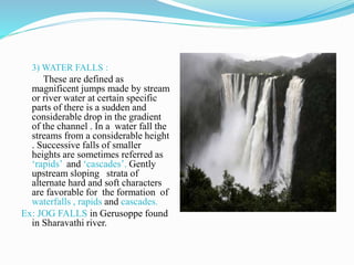3) WATER FALLS :
These are defined as
magnificent jumps made by stream
or river water at certain specific
parts of there is a sudden and
considerable drop in the gradient
of the channel . In a water fall the
streams from a considerable height
. Successive falls of smaller
heights are sometimes referred as
‘rapids’ and ‘cascades’. Gently
upstream sloping strata of
alternate hard and soft characters
are favorable for the formation of
waterfalls , rapids and cascades.
Ex: JOG FALLS in Gerusoppe found
in Sharavathi river.
 