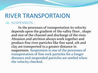 RIVER TRANSPORTAION
A) SUSPENSION :
In the processes of transportation its velocity
depends upon the gradient of the valley floor , shape
and size of the channel and discharge of the river.
Abrasion and attrition always work together and
produce fine river particles like fine sand, silt and
clay are transported to a greater distance in
suspension. Suspension is one of the processes of
transportation of fine rock particles for a longer
distance and suspended particles are settled when
the velocity checked.
 