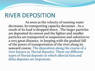 RIVER DEPOSITION
As soon as the velocity of running water
decreases, its transporting capacity decreases . As a
result of its load is dropped down . The larger particles
are deposited its enroot and the lighter and smaller
particles are transported in suspension and saltation to
a very great distance, in keeping with the gradual fall
of the power of transportation of the river along its
seaward course. The deposition along the course of a
river known as ‘fluvial deposits’. There are different
types of fluvial deposits in which alluvial fans and
delta deposits are important.
 
