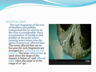 ALLUVIAL FANS :
The rock fragments of the size
of boulders and pebbles
transported due to velocity of
the river is considerable. Such
accumulation of boulders and
pebbles at the point where
running water enters into the
plains is known as ‘alluvial fans’.
The name alluvial fans are so
because the rock fragments are
arranged in a ‘radiating fan like
pattern’. The term ‘alluvial fan’ is
used when the slope of the
deposit is below 10° and ‘alluvial
cone’ when the slope is in the
range of 10°-50°.
 