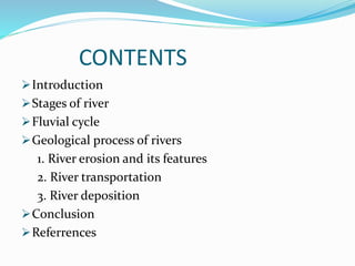 CONTENTS
Introduction
Stages of river
Fluvial cycle
Geological process of rivers
1. River erosion and its features
2. River transportation
3. River deposition
Conclusion
Referrences
 