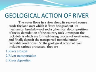 GEOLOGICAL ACTION OF RIVER
The water flows in a river along its seaward course
erode the land over which it flows brings about its
mechanical breakdown of rocks ,chemical decomposition
of rocks, denudation of the country rock , transport the
rock debris which are formed during process of weathering
and finally deposit the transported material under
favorable conditions . So the geological action of river
includes various processes , they are
1.River erosion
2.River transportation
3.River deposition
 