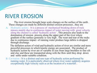 RIVER EROSION
The river erosion brought large scale changes on the surface of the earth .
These changes are made by different distinct erosion processes , they are
A. Hydraulic action : It is a process of mechanical breaking down of rock
masses mainly due to continuous impact of water moving with great velocity
along the channel is called ‘hydraulic action’ . This process also leads to the
domination of erosion process along the upper part of the river where
gradient of the surface generally is very high . The wear and tear of the rocks
due to continuous impact of running water produce large debris is dropped
through discharge.
The deflation action of wind and hydraulic action of river are similar and more
powerful processes in which kinetic energy are associated . The product of
hydraulic action by river are of variable in size from large boulders to fine silt
and clay and these are transported along with the flow until they drop down
and settle under suitable condition.
B. Cavitation : It is a distinct and rare type of hydraulic action performed by
running water. It is particularly observed where river water suddenly acquires
exceptionally high velocity such as at the location of a waterfall .
 