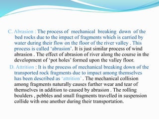 C. Abrasion : The process of mechanical breaking down of the
bed rocks due to the impact of fragments which is carried by
water during their flow on the floor of the river valley . This
process is called ‘abrasion’. It is just similar process of wind
abrasion . The effect of abrasion of river along the course in the
development of ‘pot holes’ formed upon the valley floor.
D. Attrition : It is the process of mechanical breaking down of the
transported rock fragments due to impact among themselves
has been described as ‘attrition’ . The mechanical collision
among fragments naturally causes further wear and tear of
themselves in addition to caused by abrasion . The rolling
boulders , pebbles and small fragments travelled in suspension
collide with one another during their transportation.
 