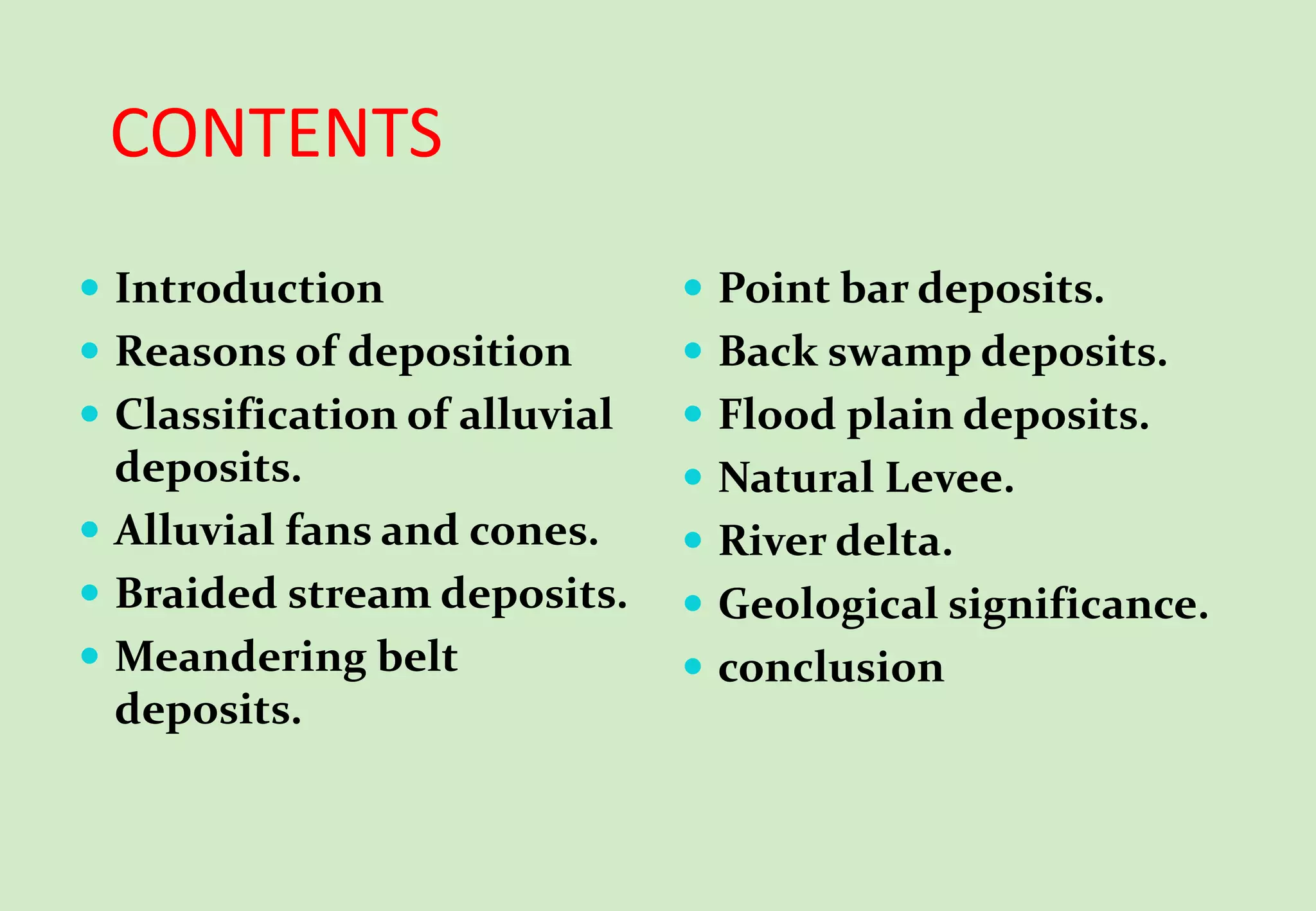 CONTENTS
 Introduction
 Reasons of deposition
 Classification of alluvial
deposits.
 Alluvial fans and cones.
 Braided stream deposits.
 Meandering belt
deposits.
 Point bar deposits.
 Back swamp deposits.
 Flood plain deposits.
 Natural Levee.
 River delta.
 Geological significance.
 conclusion
 