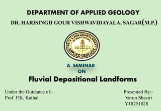 DEPARTMENT OF APPLIED GEOLOGY
DR. HARISINGH GOUR VISHWAVIDAYALA, SAGAR(M.P.)
A SEMINAR
ON
Fluvial Depositional Landforms
Under the Guidance of:- Presented By:-
Prof. P.K. Kathal Varun Shastri
Y18251028
 