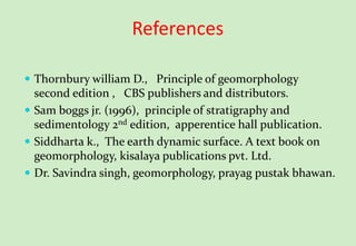 References
 Thornbury william D., Principle of geomorphology
second edition , CBS publishers and distributors.
 Sam boggs jr. (1996), principle of stratigraphy and
sedimentology 2nd edition, apperentice hall publication.
 Siddharta k., The earth dynamic surface. A text book on
geomorphology, kisalaya publications pvt. Ltd.
 Dr. Savindra singh, geomorphology, prayag pustak bhawan.
 