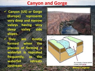 Canyon and Gorge
 Canyon (US) or Gorge
(Europe) represents
very deep and narrow
valleys having very
steep valley side
slopes.
 They are mostly
formed when the
process of forming a
waterfall is repeated
frequently, as the
waterfall retreats
upstream
D
e
p
a
r
t
m
e
n
t
o
f
G
e
o
g
r
a
p
h
y
J
a
w
a
h
a
r
l
a
l
N
e
h
r
u
C
o
l
l
e
g
e
,
P
a
s
i
g
h
a
t
 