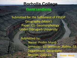 Submitted for the fulfillment of FYUGP
Fluvial Landforms
Geography (Major)
Paper: C1- Geomorphology
Under Dibrugarh University
Submitted by:
Name: Probin Mardi
Semester: 1st Semester ,Rollno.:53
Department: Geography
Session: 2023-24
Borholla College
 