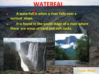 WATERFAL
L
⮚ A waterfall is when a river falls over a
vertical slope.
⮚ It is found in the youth stage of a river where
there are areas of hard and soft rocks.
 