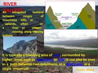 RIVER
VALLEYS
An elongated
ranges
lowland
of
between
mountains
, uplands,
hills,
often
or
ot
her
having
a river or stream
running along the
bottom
It is typically a low-lying area of land, surrounded by
higher areas such as mountains or hills. It can also be seen
as a path between two mountains, or a depression in a
single mountain.
 