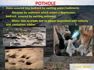 POTHOLE
S
• Holes scoured into bedrock by swirling water/sediments
• Abrasion by sediment which enters a depression;
bedrock scoured by swirling sediment
• Water able to erode due to power associated with velocity
and cavitation; eddies
 