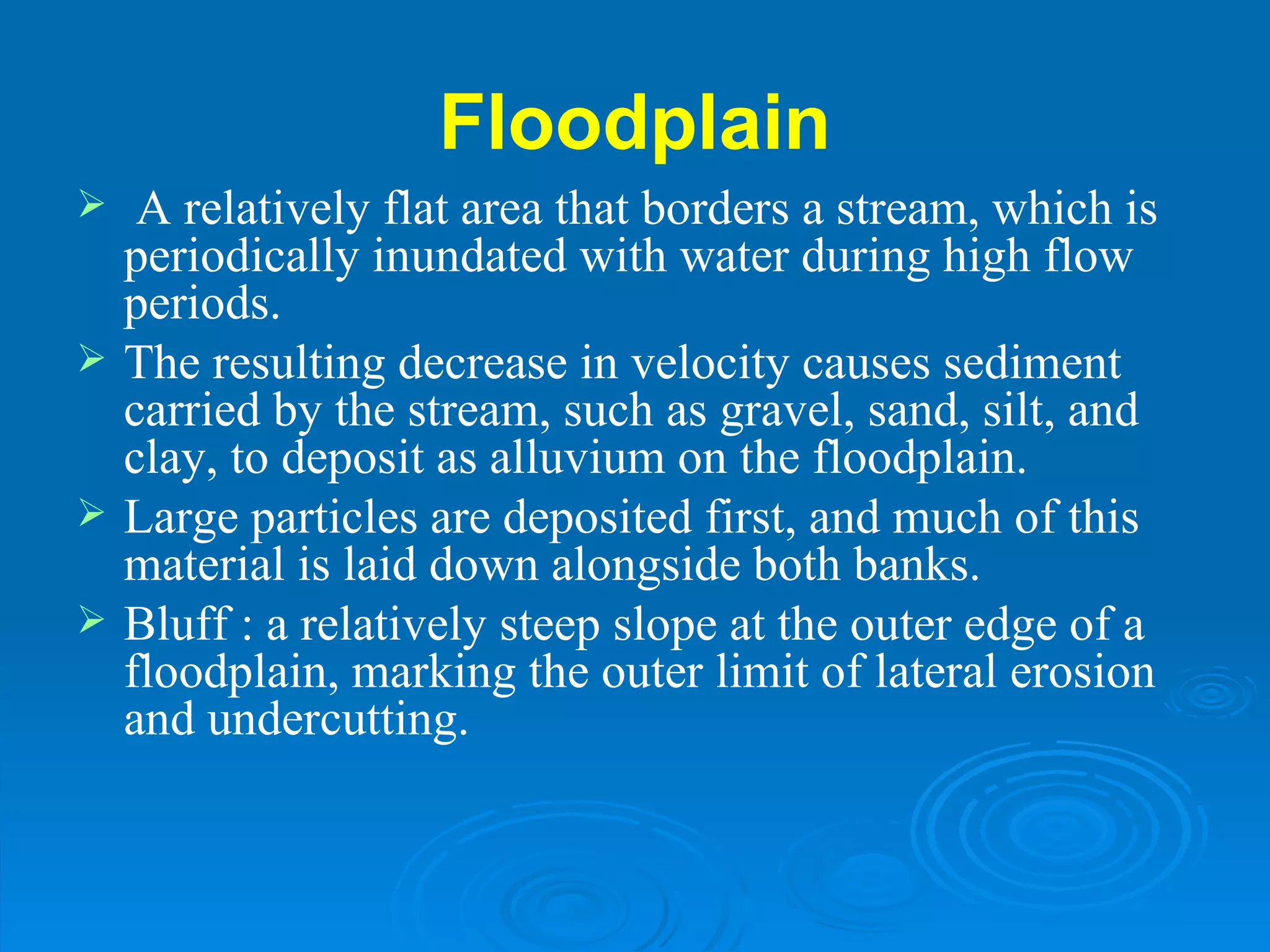 Floodplain   A relatively flat area that borders a stream, which is periodically inundated with water during high flow periods.  The resulting decrease in velocity causes sediment carried by the stream, such as gravel, sand, silt, and clay, to deposit as alluvium on the floodplain.  Large particles are deposited first, and much of this material is laid down alongside both banks.  Bluff : a relatively steep slope at the outer edge of a floodplain, marking the outer limit of lateral erosion and undercutting. 