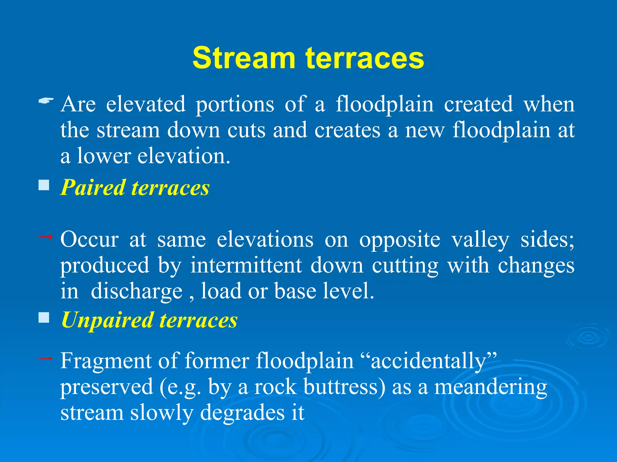 Stream terraces Are elevated portions of a floodplain created when the stream down cuts and creates a new floodplain at a lower elevation. Paired terraces Occur at same elevations on opposite valley sides; produced by intermittent down cutting with changes in  discharge , load or base level. Unpaired terraces Fragment of former floodplain “accidentally” preserved (e.g. by a rock buttress) as a meandering stream slowly degrades it 