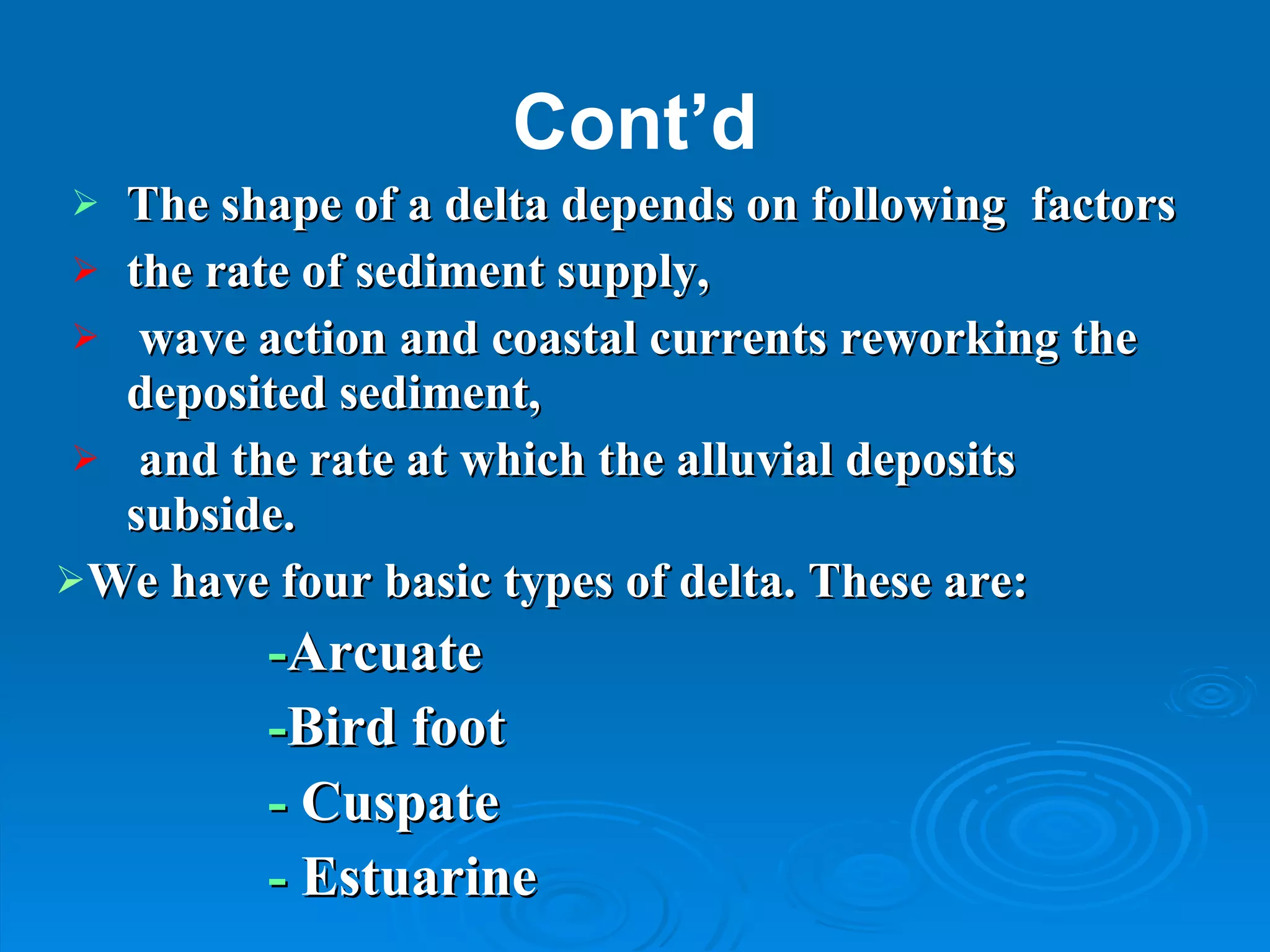 Cont’d The shape of a delta depends on following  factors  the rate of sediment supply, wave action and coastal currents reworking the deposited sediment, and the rate at which the alluvial deposits subside.  We have four basic types of delta. These are: - Arcuate  - Bird foot -  Cuspate -  Estuarine 