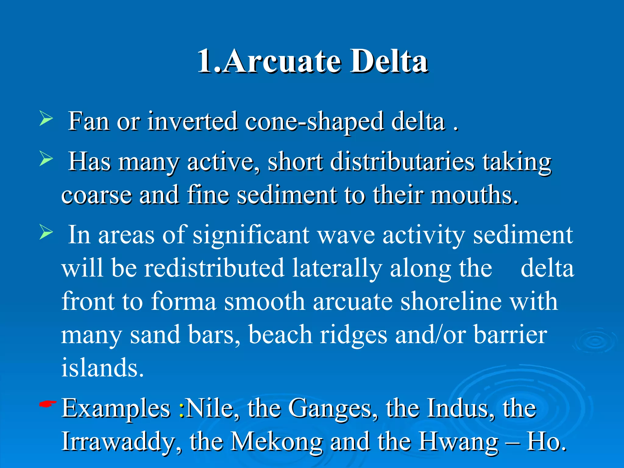 1.Arcuate Delta Fan or inverted cone-shaped delta . Has many active, short distributaries taking coarse and fine sediment to their mouths.  In areas of significant wave activity sediment will be redistributed laterally along the  delta front to forma smooth arcuate shoreline with many sand bars, beach ridges and/or barrier islands. Examples  : Nile, the Ganges, the Indus, the Irrawaddy, the Mekong and the Hwang – Ho. 