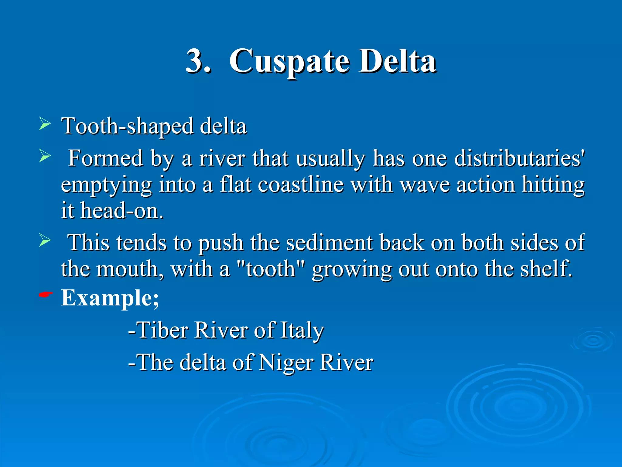 3.  Cuspate Delta Tooth-shaped delta  Formed by a river that usually has one distributaries' emptying into a flat coastline with wave action hitting it head-on.  This tends to push the sediment back on both sides of the mouth, with a "tooth" growing out onto the shelf.  Example; -Tiber River of Italy  -The delta of Niger River  