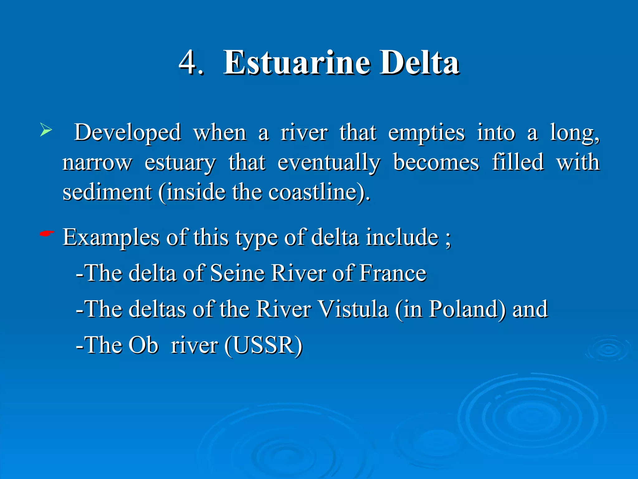 4.   Estuarine Delta Developed when a river that empties into a long, narrow estuary that eventually becomes filled with sediment (inside the coastline).   Examples of this type of delta include ; -The delta of Seine River of France  -The deltas of the River Vistula (in Poland) and -The Ob  river (USSR)  