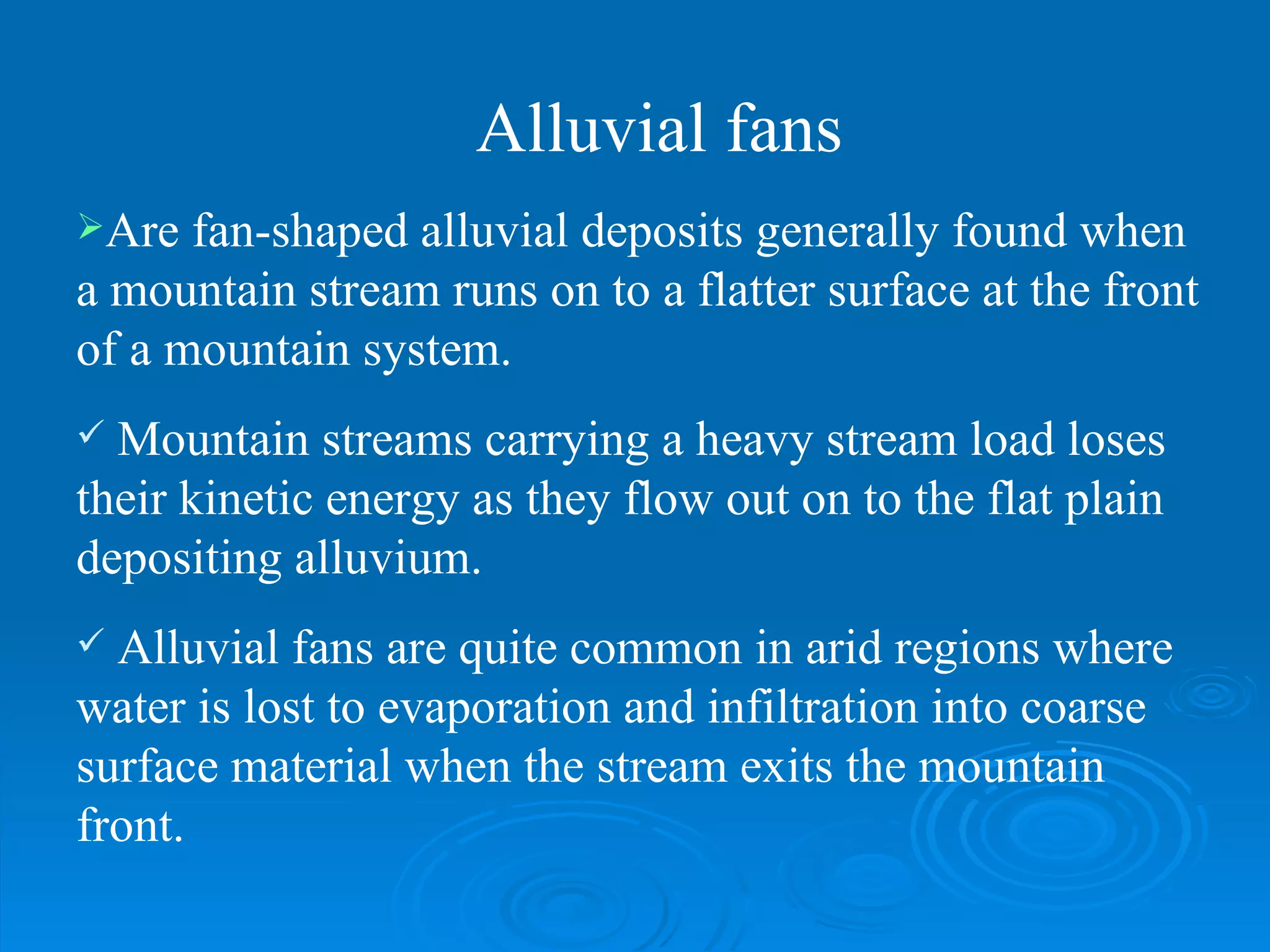 Are fan-shaped alluvial deposits generally found when a mountain stream runs on to a flatter surface at the front of a mountain system.  Mountain streams carrying a heavy stream load loses their kinetic energy as they flow out on to the flat plain depositing alluvium. Alluvial fans are quite common in arid regions where water is lost to evaporation and infiltration into coarse surface material when the stream exits the mountain front.  Alluvial fans 