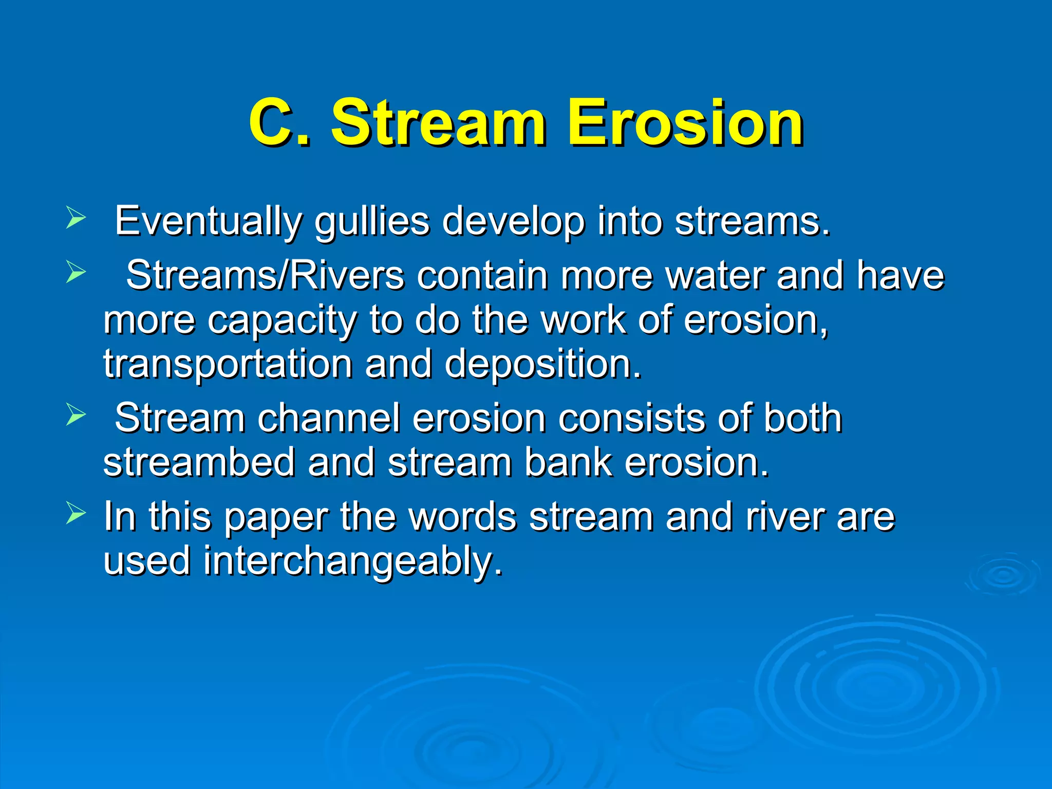 C. Stream Erosion Eventually gullies develop into streams. Streams/Rivers contain more water and have more capacity to do the work of erosion, transportation and deposition.      Stream channel erosion consists of both streambed and stream bank erosion.  In this paper the words stream and river are used interchangeably.  