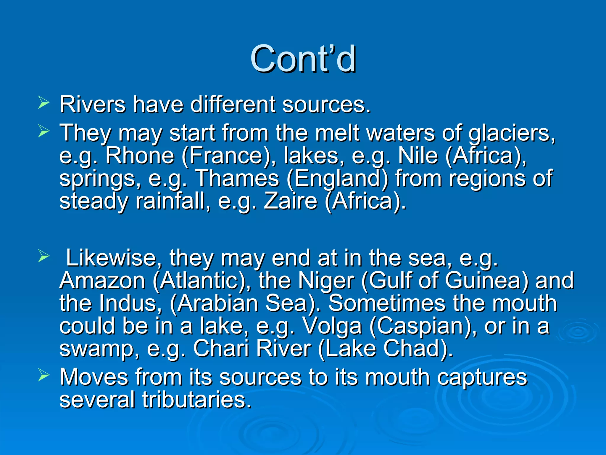 Cont’d Rivers have different sources.  They may start from the melt waters of glaciers, e.g. Rhone (France), lakes, e.g. Nile (Africa), springs, e.g. Thames (England) from regions of steady rainfall, e.g. Zaire (Africa). Likewise, they may end at in the sea, e.g. Amazon (Atlantic), the Niger (Gulf of Guinea) and the Indus, (Arabian Sea). Sometimes the mouth could be in a lake, e.g. Volga (Caspian), or in a swamp, e.g. Chari River (Lake Chad).  Moves from its sources to its mouth captures several tributaries. 