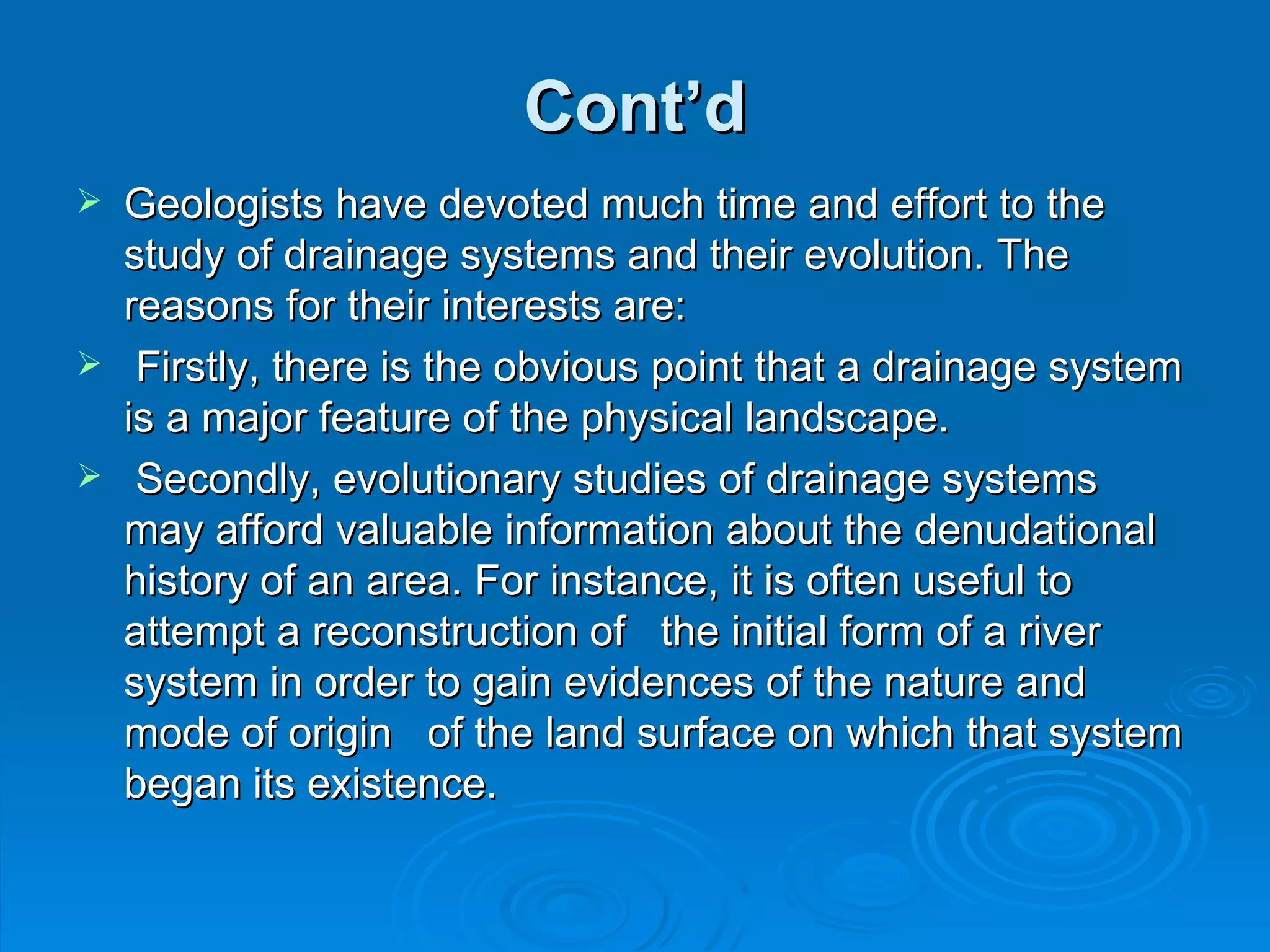Cont’d Geologists have devoted much time and effort to the study of drainage systems and their evolution. The reasons for their interests are: Firstly, there is the obvious point that a drainage system is a major feature of the physical landscape. Secondly, evolutionary studies of drainage systems may afford valuable information about the denudational history of an area. For instance, it is often useful to attempt a reconstruction of  the initial form of a river system in order to gain evidences of the nature and mode of origin  of the land surface on which that system began its existence.  
