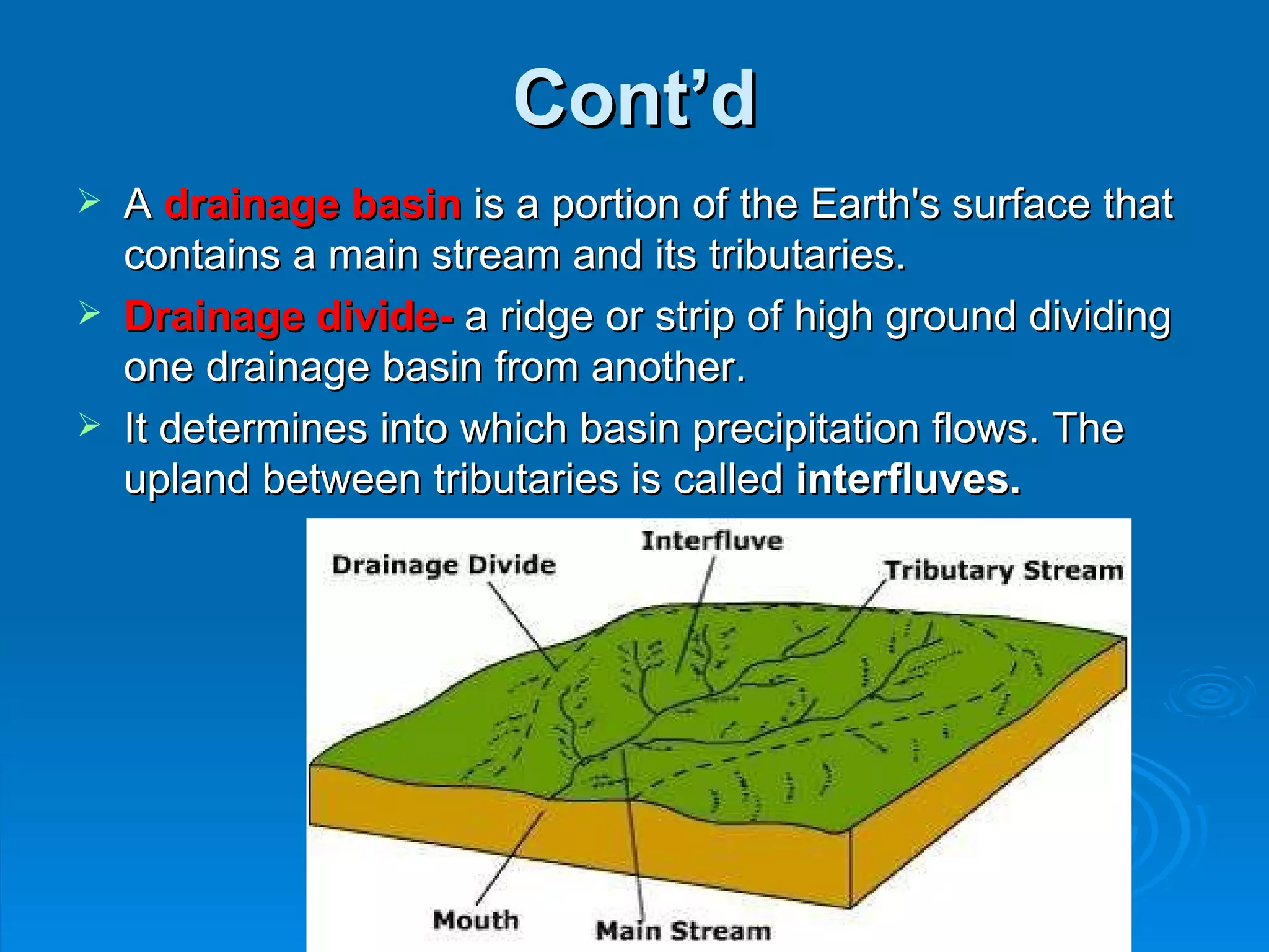 Cont’d A  drainage basin  is a portion of the Earth's surface that contains a main stream and its tributaries. Drainage divide-   a ridge or strip of high ground dividing one drainage basin from another.  It determines into which basin precipitation flows. The upland between tributaries is called  interfluves.    