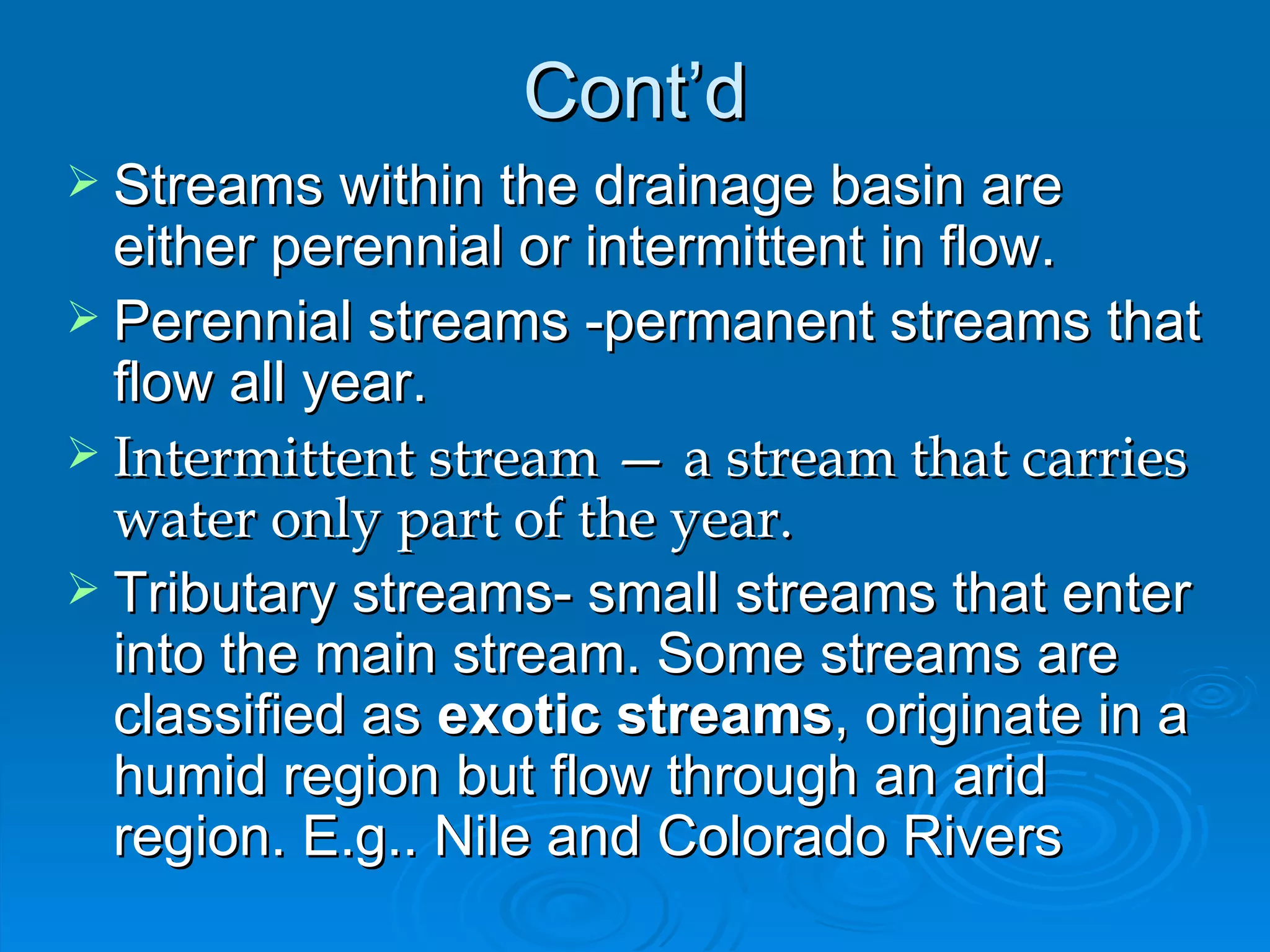 Cont’d Streams within the drainage basin are either perennial or intermittent in flow.  Perennial streams -permanent streams that flow all year. Intermittent stream — a stream that carries water only part of the year. Tributary streams- small streams that enter into the main stream. Some streams are classified as  exotic streams , originate in a humid region but flow through an arid region. E.g.. Nile and Colorado Rivers 