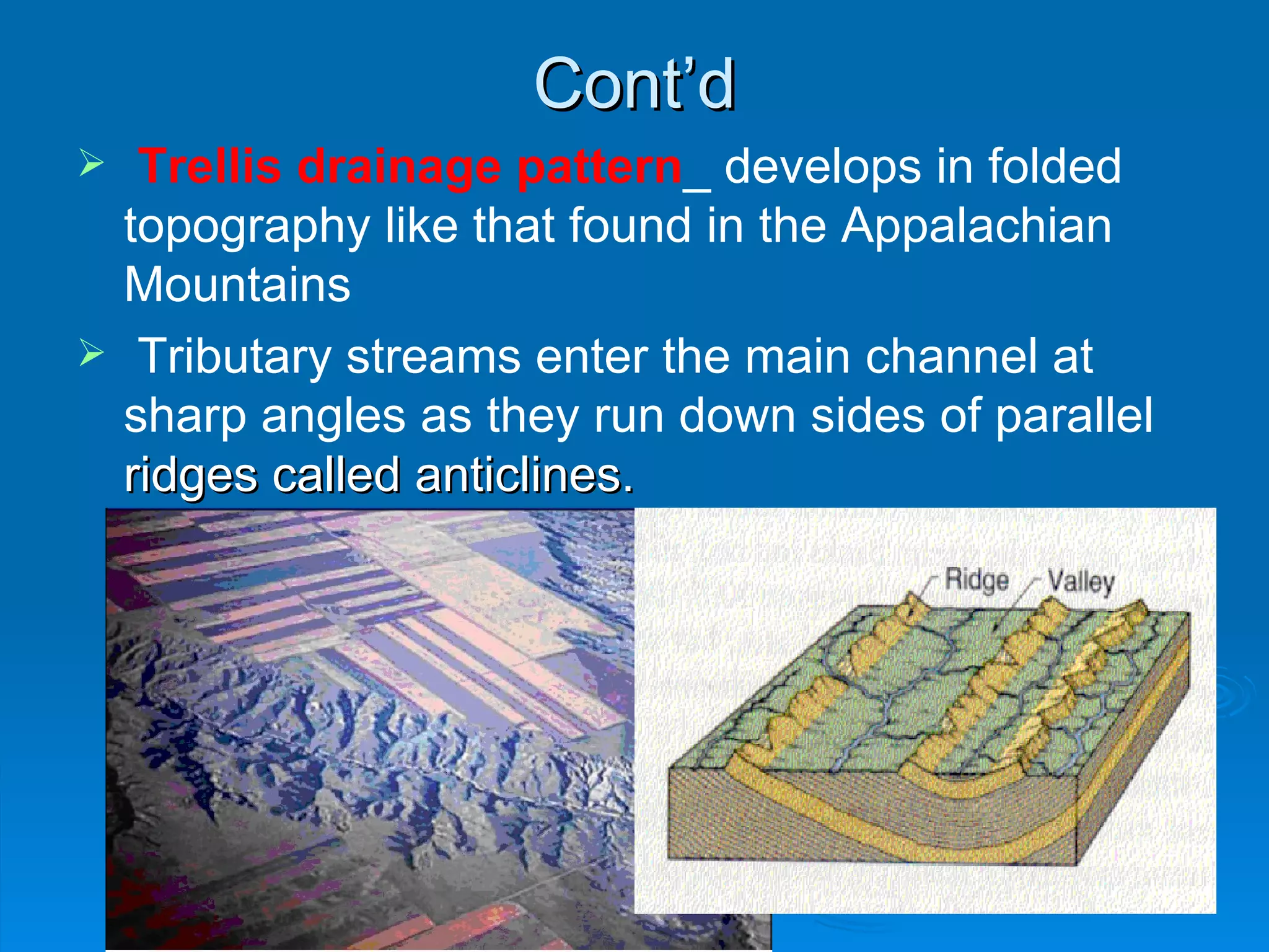Cont’d Trellis drainage pattern _ develops in folded topography like that found in the Appalachian Mountains  Tributary streams enter the main channel at sharp angles as they run down sides of parallel  ridges called anticlines.  