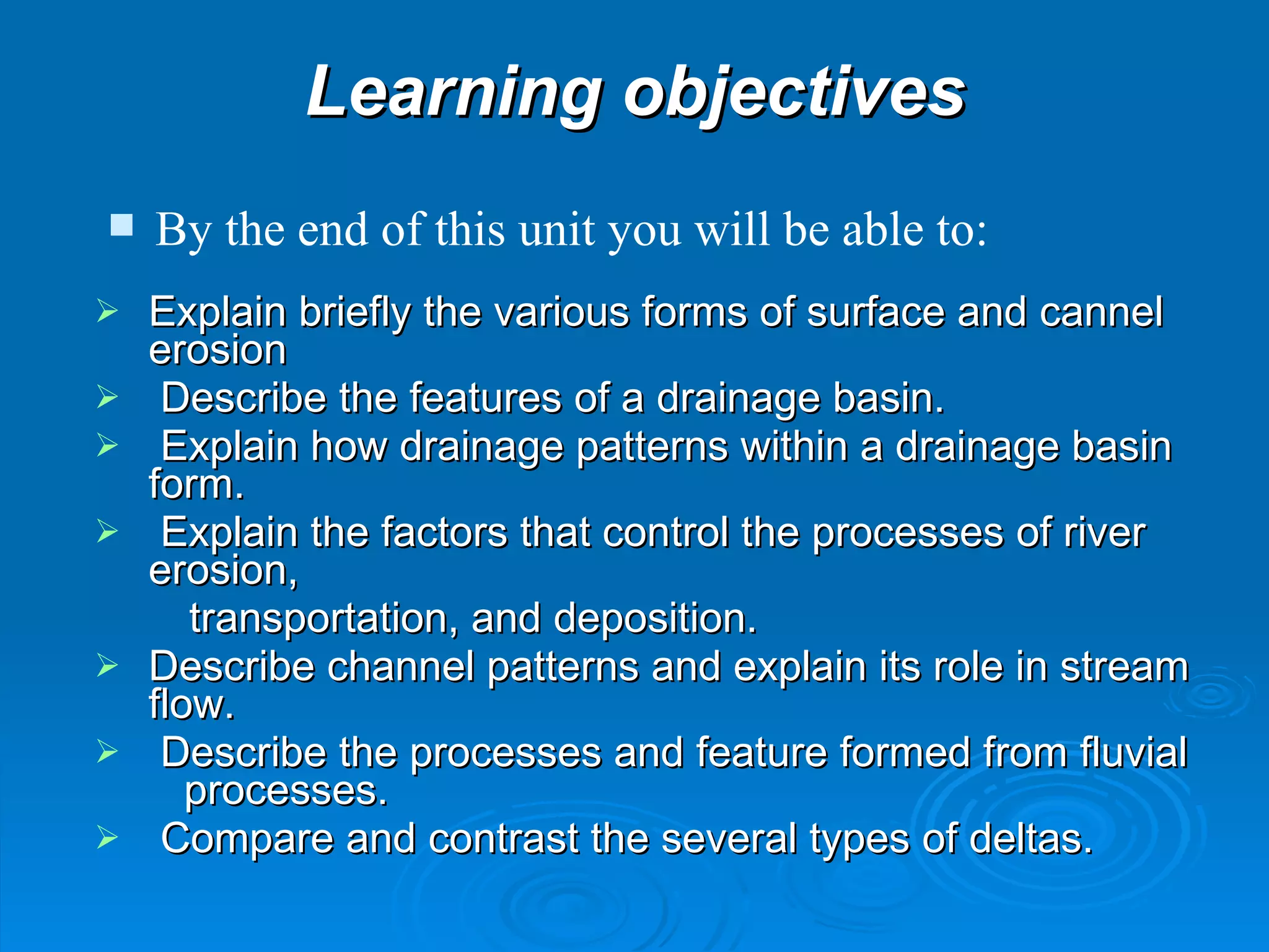 Learning objectives Explain briefly the various forms of surface and cannel erosion   Describe the features of a drainage basin.  Explain how drainage patterns within a drainage basin form.    Explain the factors that control the processes of river erosion, transportation, and deposition. Describe channel patterns and explain its role in stream flow.    Describe the processes and feature formed from fluvial  processes.   Compare and contrast the several types of deltas. By the end of this unit you will be able to: 