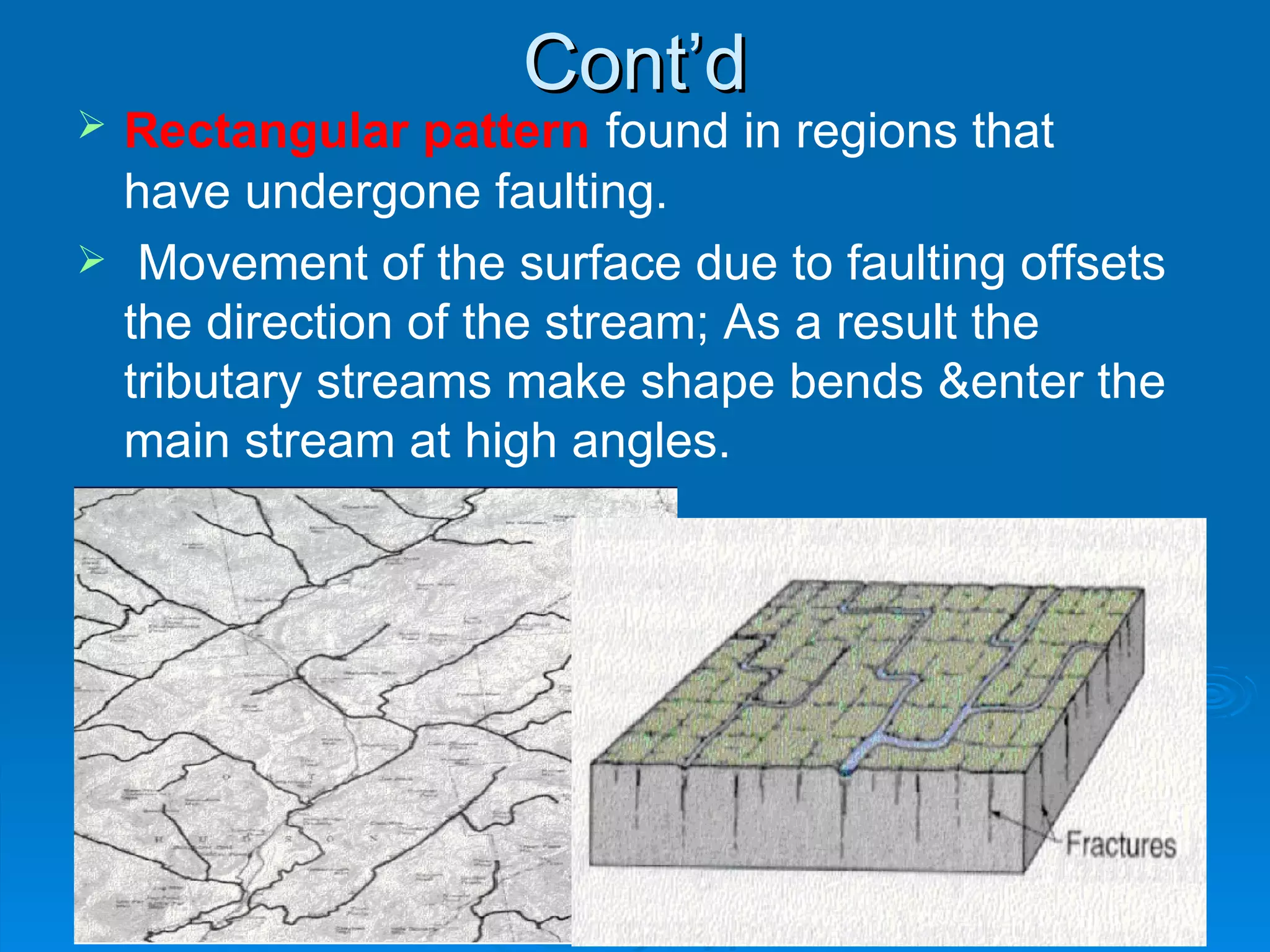 Cont’d Rectangular   pattern   found in regions that  have undergone faulting. Movement of the surface due to faulting offsets the direction of the stream; As a result the tributary streams make shape bends &enter the main stream at high angles.   