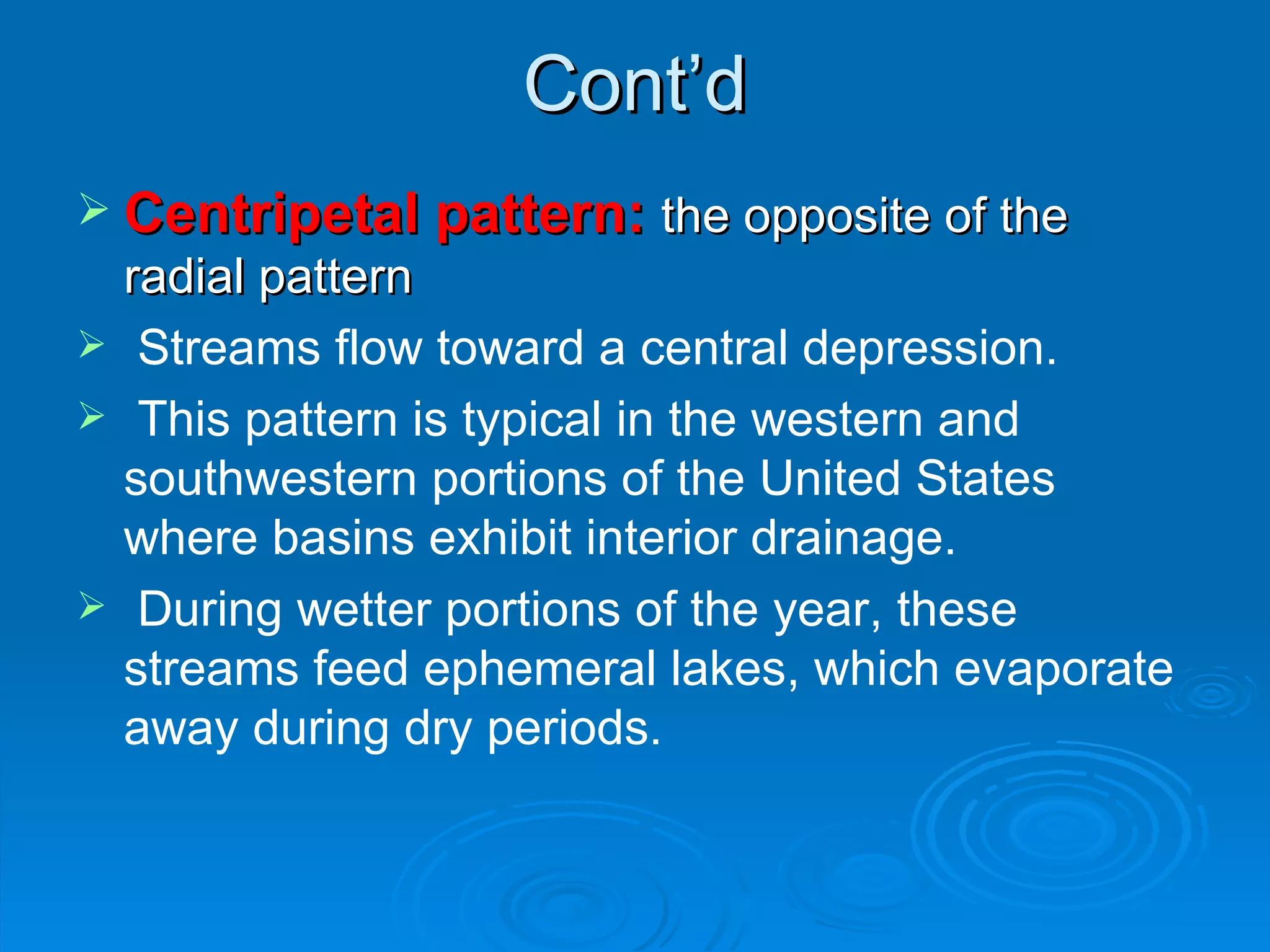 Cont’d Centripetal pattern:  the opposite of the radial pattern Streams flow toward a central depression. This pattern is typical in the western and southwestern portions of the United States where basins exhibit interior drainage. During wetter portions of the year, these streams feed ephemeral lakes, which evaporate away during dry periods.  