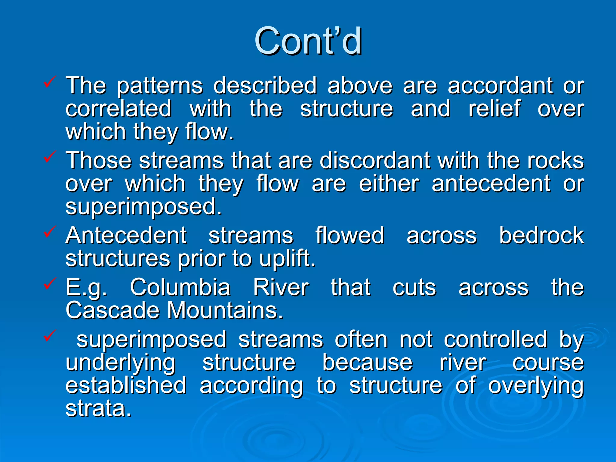 Cont’d The patterns described above are accordant or correlated with the structure and relief over which they flow.  Those streams that are discordant with the rocks over which they flow are either antecedent or superimposed. Antecedent streams flowed across bedrock structures prior to uplift.  E.g. Columbia River that cuts across the Cascade Mountains. superimposed streams often not controlled by underlying structure because river course established according to structure of overlying strata.  