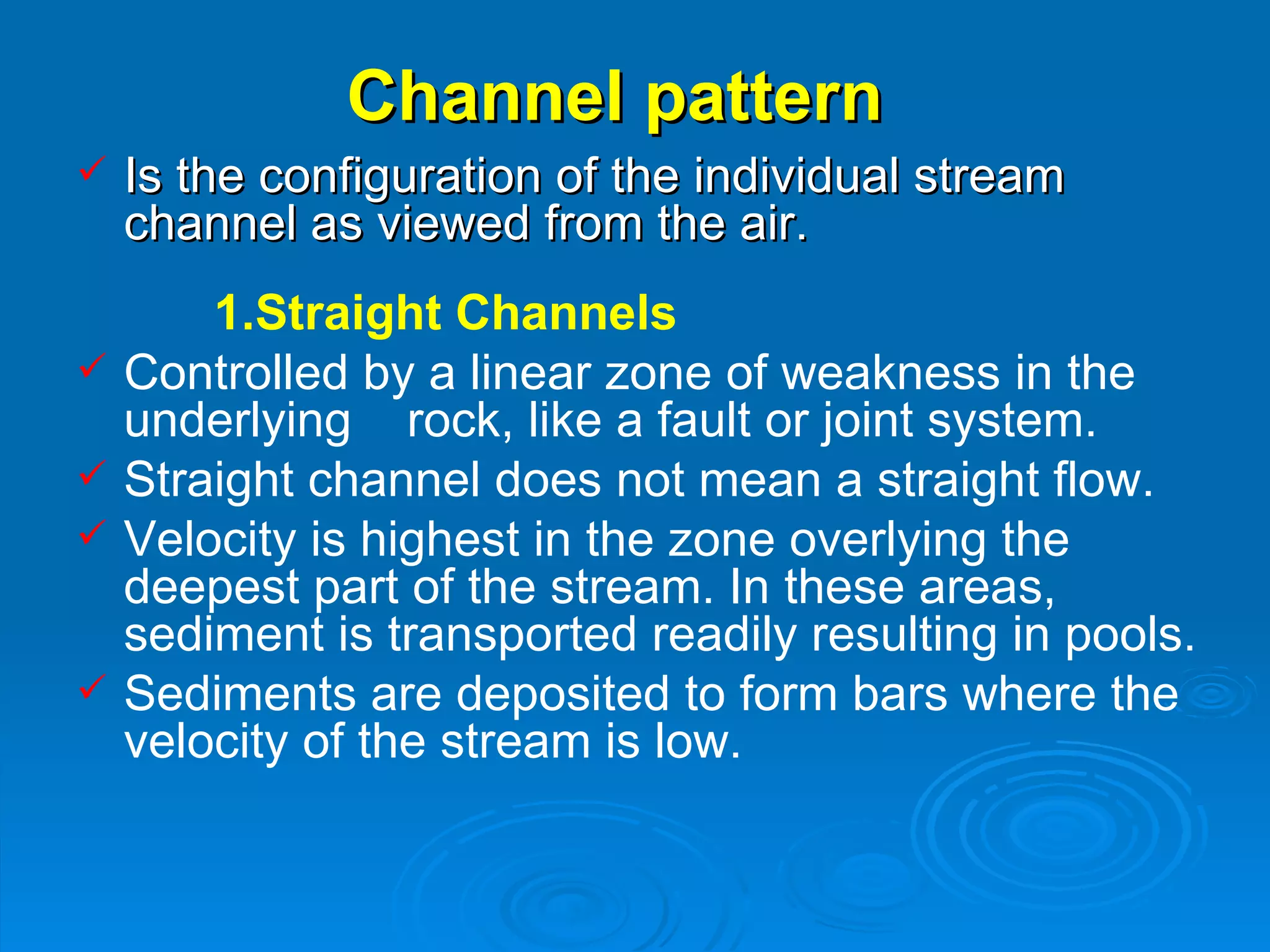 Channel pattern   Is the configuration of the individual stream channel as viewed from the air. 1.Straight Channels   Controlled by a linear zone of weakness in the underlying  rock, like a fault or joint system.   Straight channel does not mean a straight flow. Velocity is highest in the zone overlying the deepest part of the stream. In these areas, sediment is transported readily resulting in pools. Sediments are deposited to form bars where the velocity of the stream is low.  