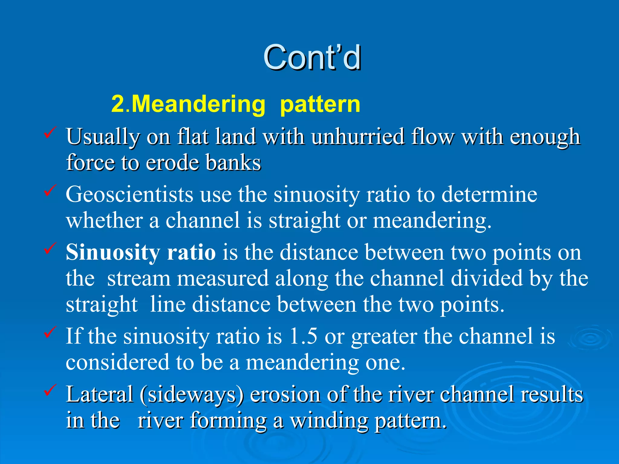 Cont’d 2 . Meandering  pattern Usually on flat land with unhurried flow with enough force to erode banks Geoscientists use the sinuosity ratio to determine whether a channel is straight or meandering. Sinuosity ratio  is the distance between two points on the  stream measured along the channel divided by the straight  line distance between the two points. If the sinuosity ratio is 1.5 or greater the channel is considered to be a meandering one.  Lateral (sideways) erosion of the river channel results in the  river forming a winding pattern.  
