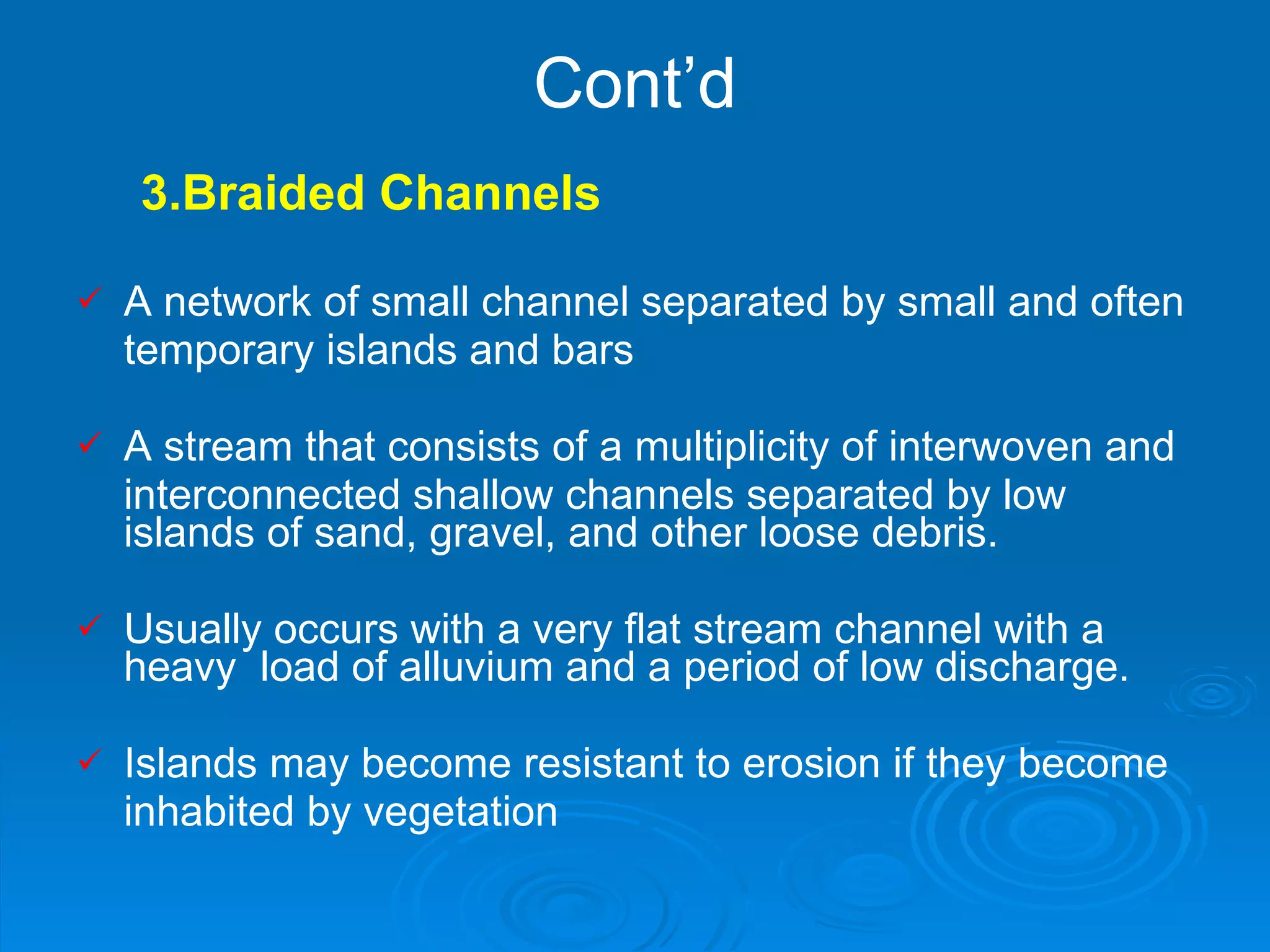 Cont’d 3.Braided Channels A network of small channel separated by small and often temporary islands and bars         A stream that consists of a multiplicity of interwoven and interconnected shallow channels separated by low islands of sand, gravel, and other loose debris. Usually occurs with a very flat stream channel with a heavy  load of alluvium and a period of low discharge. Islands may become resistant to erosion if they become  inhabited by vegetation     
