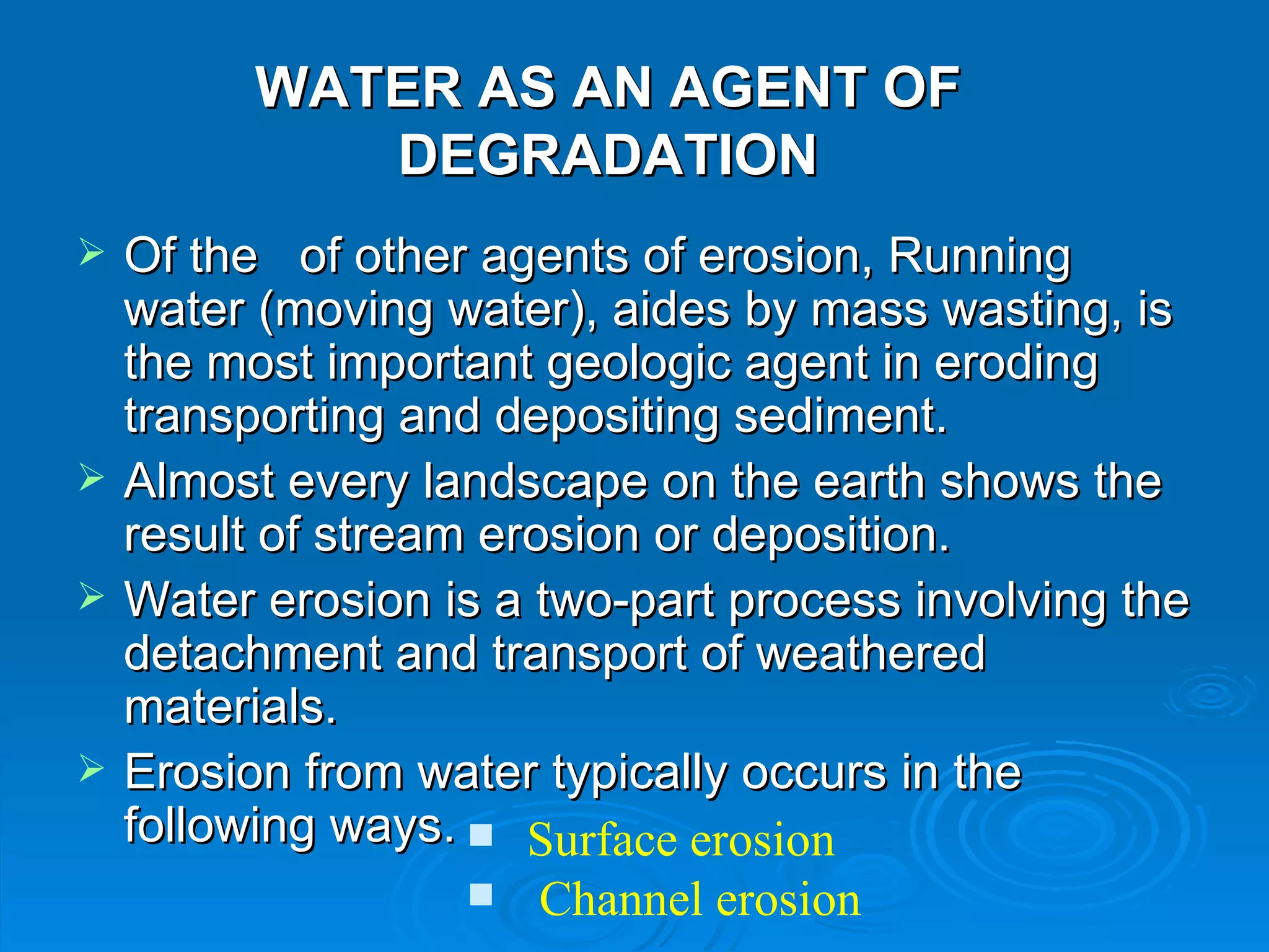 WATER AS AN AGENT OF DEGRADATION Of the  of other agents of erosion, Running water (moving water), aides by mass wasting, is the most important geologic agent in eroding transporting and depositing sediment.  Almost every landscape on the earth shows the result of stream erosion or deposition.  Water erosion is a two-part process involving the detachment and transport of weathered materials.  Erosion from water typically occurs in the following ways.   Surface erosion  Channel erosion 
