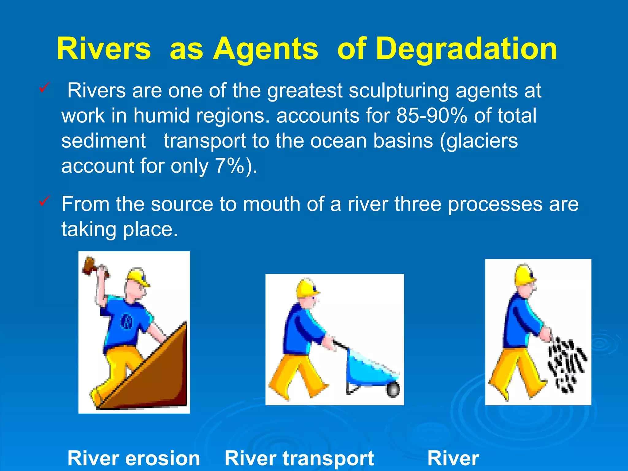 Rivers  as Agents  of Degradation  Rivers are one of the greatest sculpturing agents at work in humid regions. accounts for 85-90% of total sediment  transport to the ocean basins (glaciers account for only 7%). From the source to mouth of a river three processes are taking place. River erosion  River transport  River deposition  