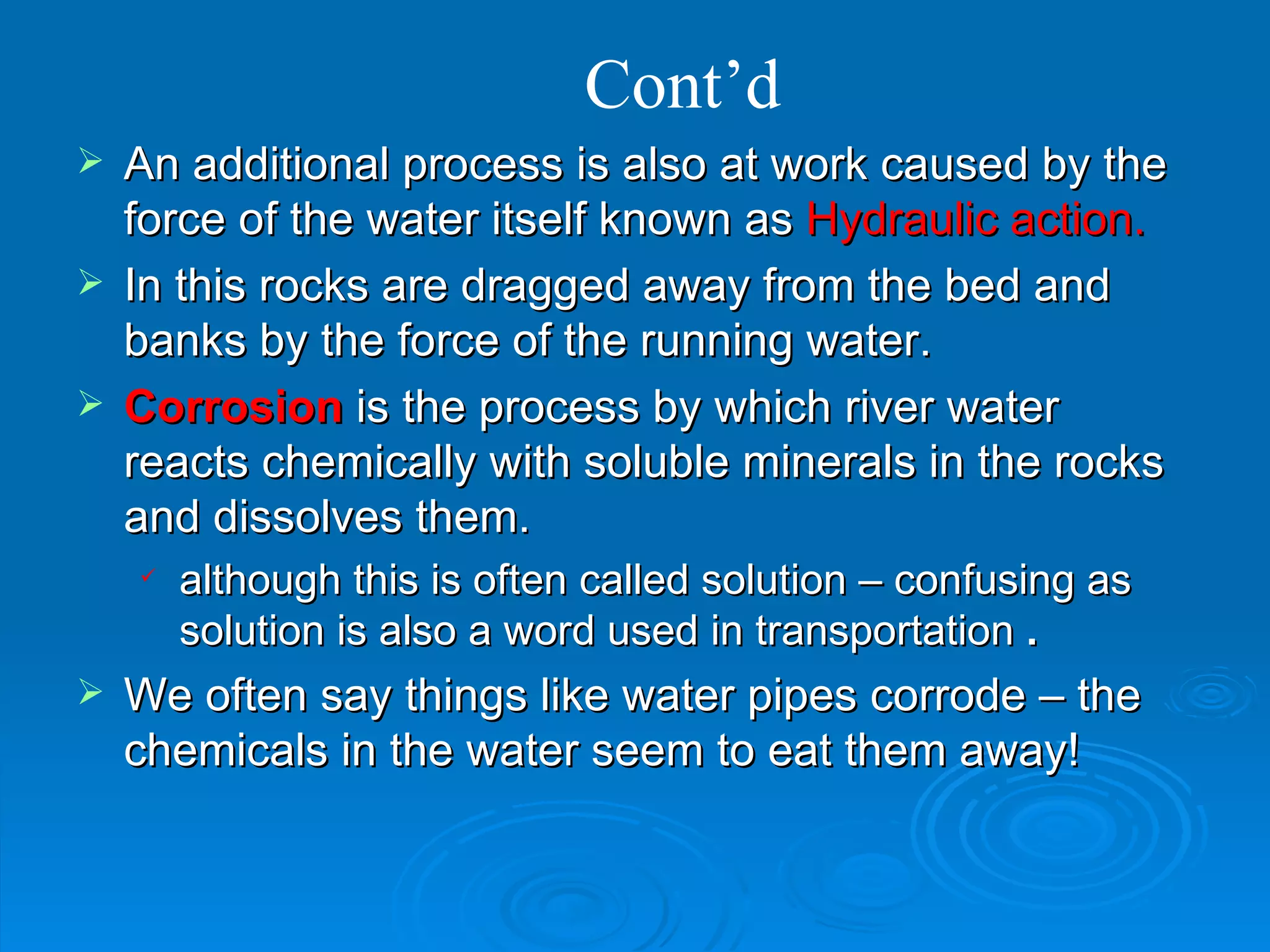 Cont’d An additional process is also at work caused by the force of the water itself known as  Hydraulic action. In this rocks are dragged away from the bed and banks by the force of the running water.  Corrosion  is the process by which river water reacts chemically with soluble minerals in the rocks and dissolves them.  although this is often called solution – confusing as solution is also a word used in transportation  . We often say things like water pipes corrode – the chemicals in the water seem to eat them away! 