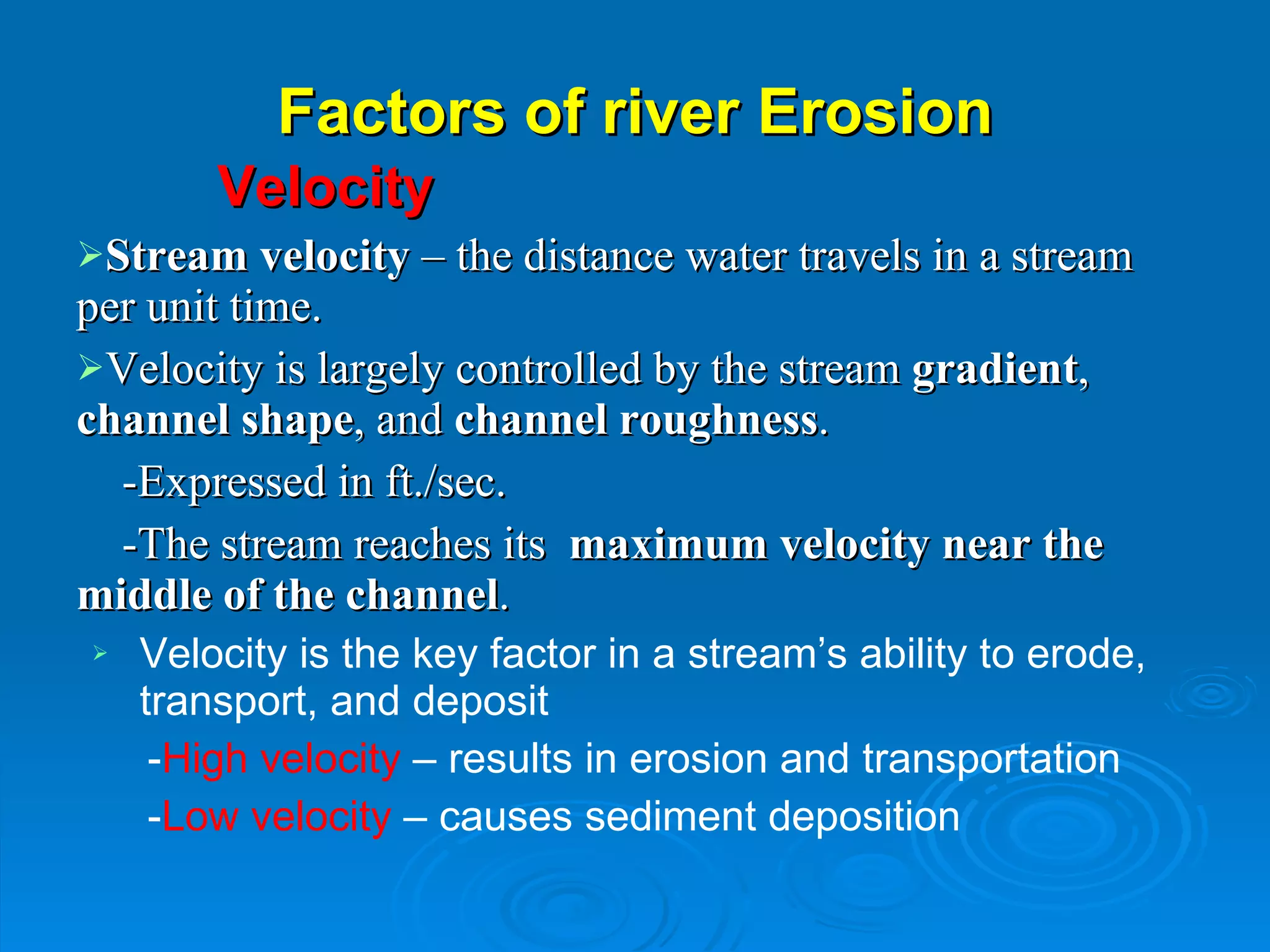 Factors of river Erosion Velocity Stream velocity  – the distance water travels in a stream  per unit time. Velocity is largely controlled by the stream  gradient ,  channel shape , and  channel roughness . -Expressed in ft./sec. -The stream reaches its  maximum velocity near the middle of the channel . Velocity is the key factor in a stream’s ability to erode,  transport, and deposit - High velocity  – results in erosion and transportation - Low velocity  – causes sediment deposition 